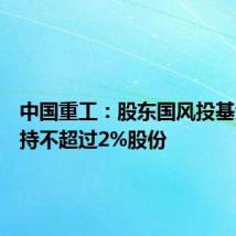 中国重工:股东国风投基金拟减持不超过2%股份