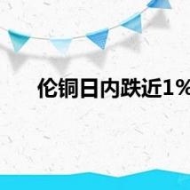 伦铜日内跌近1%