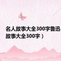 名人故事大全300字鲁迅(名人故事大全300字)