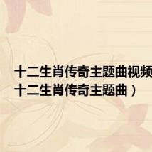 十二生肖传奇主题曲视频播放(十二生肖传奇主题曲)
