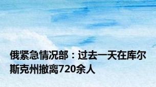 俄紧急情况部：过去一天在库尔斯克州撤离720余人
