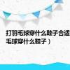打羽毛球穿什么鞋子合适（打羽毛球穿什么鞋子）