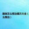 脚臭怎么根治偏方大全（脚臭怎么根治）