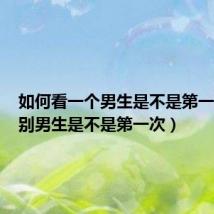 如何看一个男生是不是第一次(鉴别男生是不是第一次)