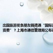 出国旅游发条朋友圈遭遇“国际漫游天价资费”?上海市通信管理局公布调查结果
