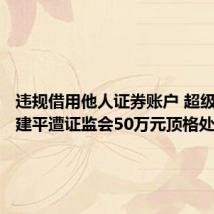 违规借用他人证券账户 超级牛散章建平遭证监会50万元顶格处罚