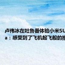 卢伟冰在吐鲁番体验小米SU7 Ultra:感受到了飞机起飞般的推背感