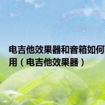 电吉他效果器和音箱如何配合使用(电吉他效果器)