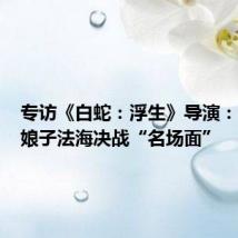 专访《白蛇:浮生》导演:揭秘白娘子法海决战“名场面”