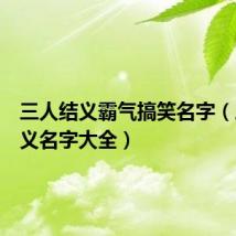 三人结义霸气搞笑名字（三人结义名字大全）