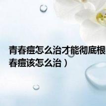 青春痘怎么治才能彻底根除(青春痘该怎么治)