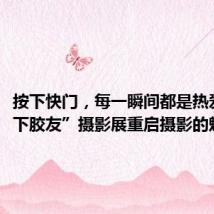 按下快门,每一瞬间都是热爱 “线下胶友”摄影展重启摄影的魅力