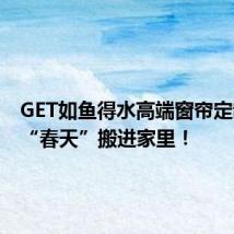 GET如鱼得水高端窗帘定制,把“春天”搬进家里!