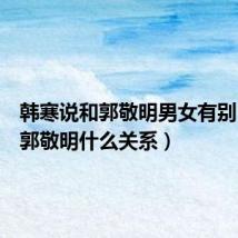 韩寒说和郭敬明男女有别（韩寒郭敬明什么关系）
