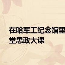在哈军工纪念馆里上一堂思政大课