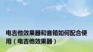 电吉他效果器和音箱如何配合使用（电吉他效果器）