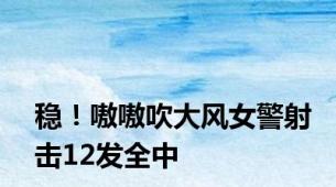 稳！嗷嗷吹大风女警射击12发全中