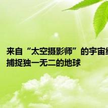 来自“太空摄影师”的宇宙级出品,捕捉独一无二的地球
