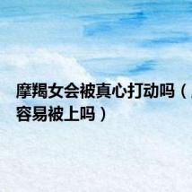 摩羯女会被真心打动吗(摩羯女容易被上吗)