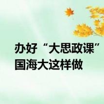 办好“大思政课”，中国海大这样做