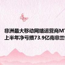 非洲最大移动网络运营商MTN集团上半年净亏损73.9亿南非兰特