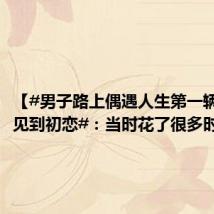 【#男子路上偶遇人生第一辆车说像见到初恋#:当时花了很多时间选