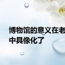 博物馆的意义在老人眼中具像化了
