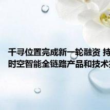 千寻位置完成新一轮融资 持续加码时空智能全链路产品和技术投入