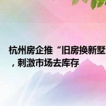 杭州房企推“旧房换新墅”活动,刺激市场去库存