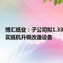 博汇纸业:子公司拟1.33亿元购买纸机升级改造设备