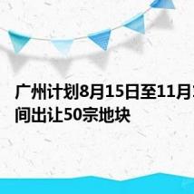 广州计划8月15日至11月15日期间出让50宗地块