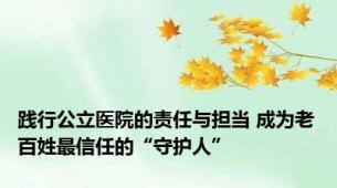 践行公立医院的责任与担当 成为老百姓最信任的“守护人”
