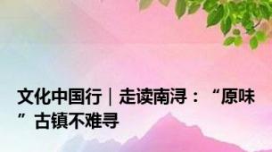 文化中国行｜走读南浔：“原味”古镇不难寻