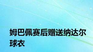 姆巴佩赛后赠送纳达尔球衣