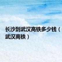 长沙到武汉高铁多少钱(长沙到武汉高铁)