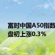 富时中国A50指数期货盘初上涨0.3%