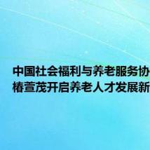 中国社会福利与养老服务协会联合椿萱茂开启养老人才发展新篇章