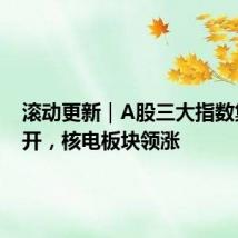 滚动更新|A股三大指数集体高开,核电板块领涨
