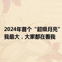 2024年首个“超级月亮”:昨晚我最大,大家都在看我