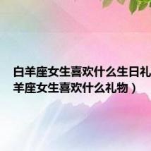 白羊座女生喜欢什么生日礼物（白羊座女生喜欢什么礼物）