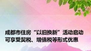成都市住房“以旧换新”活动启动 可享受契税、增值税等形式优惠