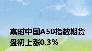 富时中国A50指数期货盘初上涨0.3%