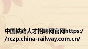 中国铁路人才招聘网官网https://rczp.china-railway.com.cn/