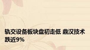轨交设备板块盘初走低 鼎汉技术跌近9%