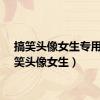 搞笑头像女生专用（搞笑头像女生）