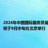2024年中国国际服务贸易交易会将于9月中旬在北京举行