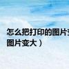 怎么把打印的图片变大（图片变大）