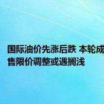 国际油价先涨后跌 本轮成品油零售限价调整或遇搁浅