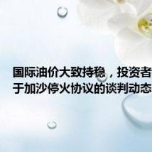 国际油价大致持稳,投资者权衡关于加沙停火协议的谈判动态