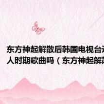 东方神起解散后韩国电视台还播放5人时期歌曲吗(东方神起解散后)